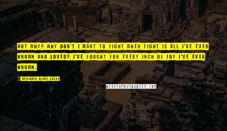 Benjamin Alire Saenz Quotes: But why? Why don't I want to fight when fight is all I've ever known and loved? I've fought for every inch of joy I've ever known.