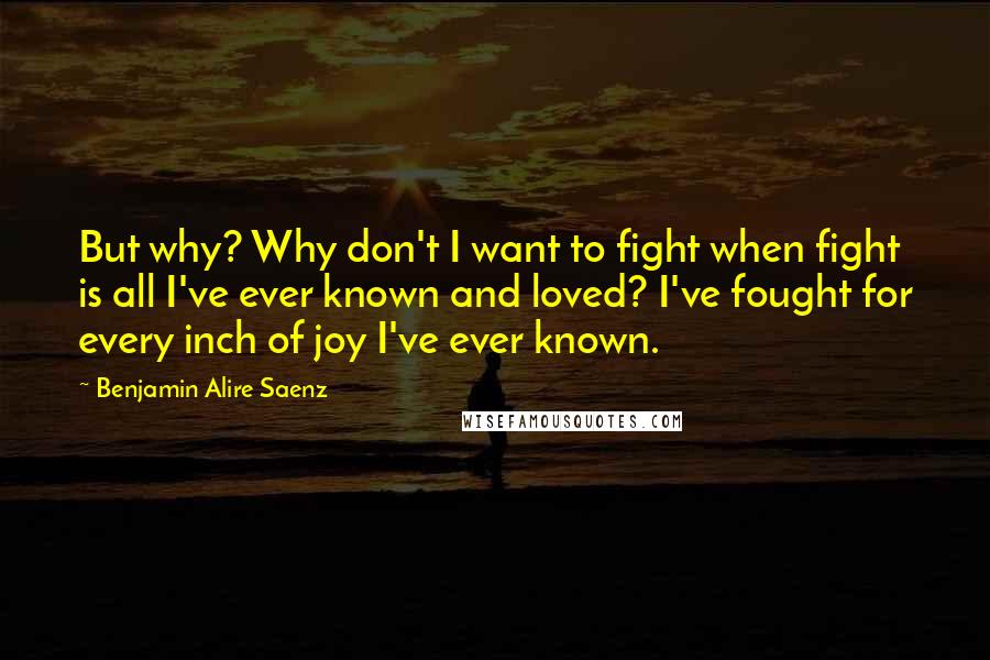 Benjamin Alire Saenz Quotes: But why? Why don't I want to fight when fight is all I've ever known and loved? I've fought for every inch of joy I've ever known.