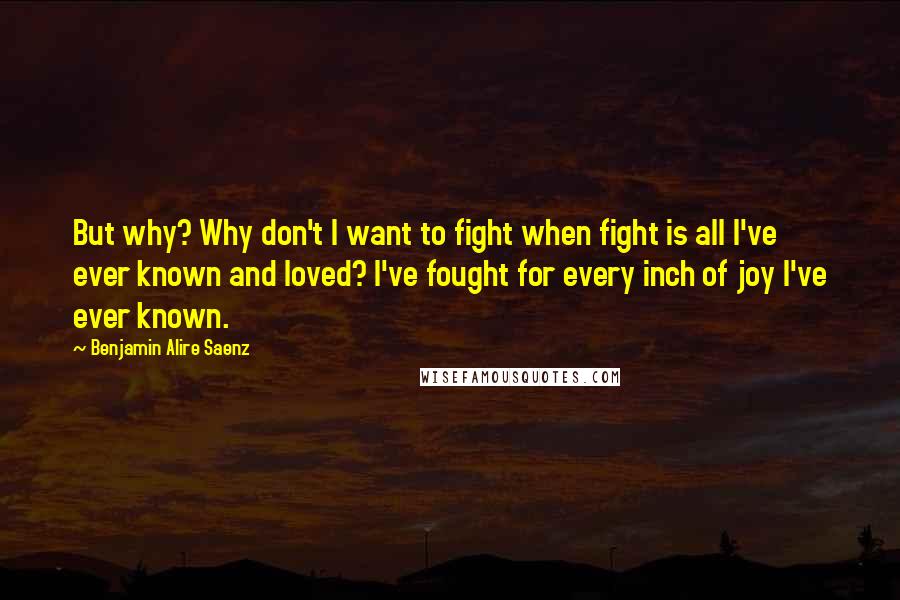 Benjamin Alire Saenz Quotes: But why? Why don't I want to fight when fight is all I've ever known and loved? I've fought for every inch of joy I've ever known.