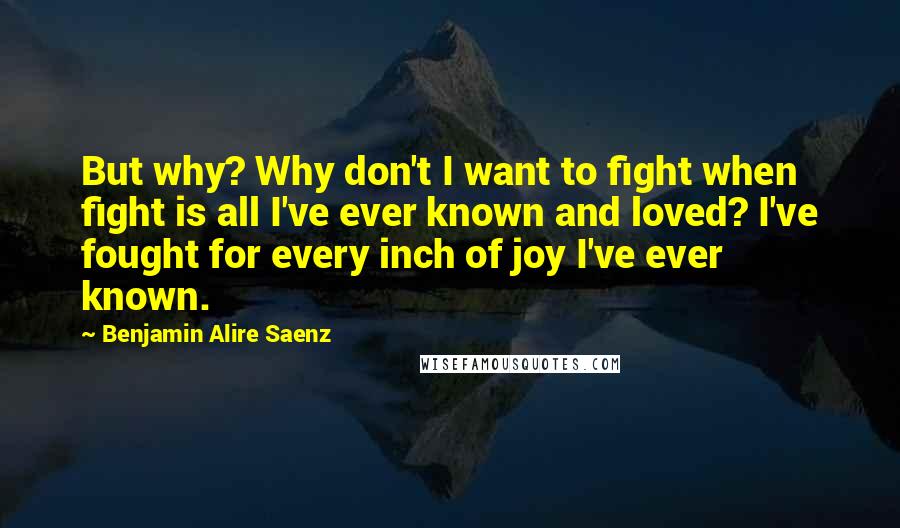 Benjamin Alire Saenz Quotes: But why? Why don't I want to fight when fight is all I've ever known and loved? I've fought for every inch of joy I've ever known.