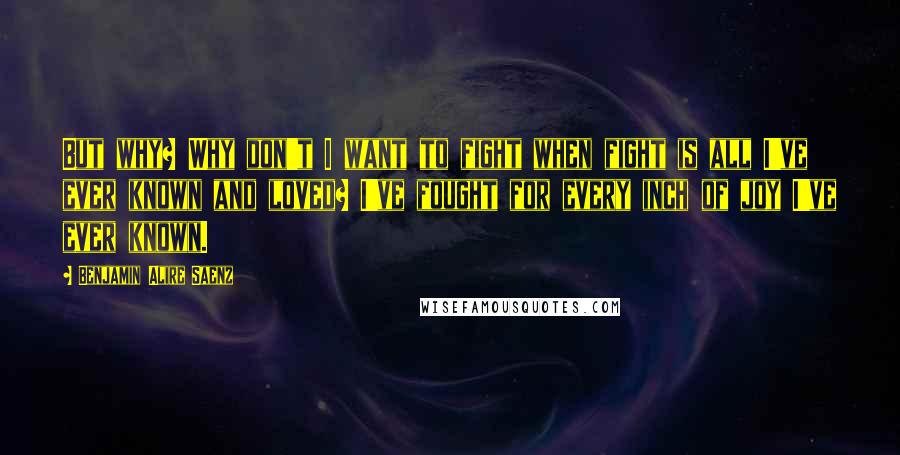 Benjamin Alire Saenz Quotes: But why? Why don't I want to fight when fight is all I've ever known and loved? I've fought for every inch of joy I've ever known.