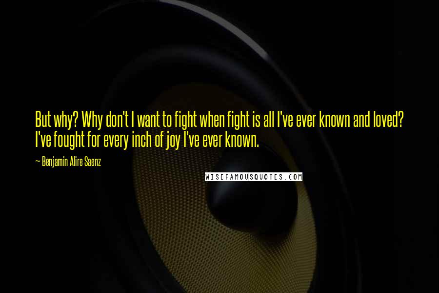 Benjamin Alire Saenz Quotes: But why? Why don't I want to fight when fight is all I've ever known and loved? I've fought for every inch of joy I've ever known.