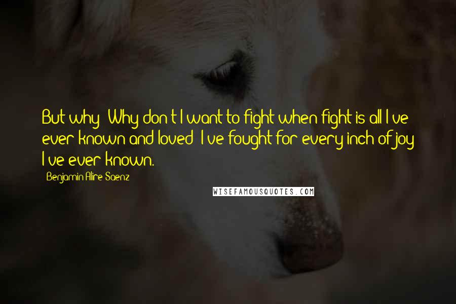 Benjamin Alire Saenz Quotes: But why? Why don't I want to fight when fight is all I've ever known and loved? I've fought for every inch of joy I've ever known.