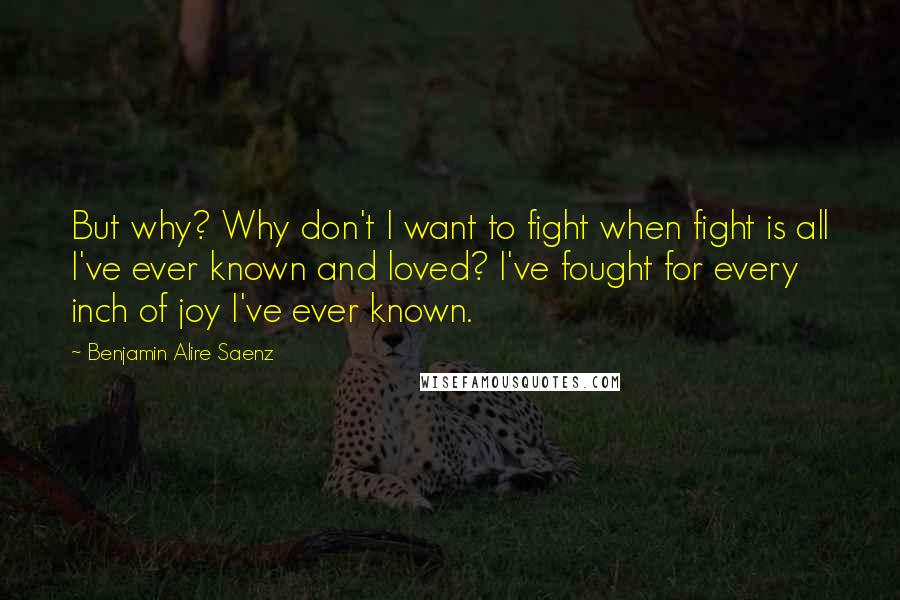 Benjamin Alire Saenz Quotes: But why? Why don't I want to fight when fight is all I've ever known and loved? I've fought for every inch of joy I've ever known.