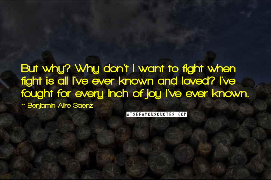 Benjamin Alire Saenz Quotes: But why? Why don't I want to fight when fight is all I've ever known and loved? I've fought for every inch of joy I've ever known.