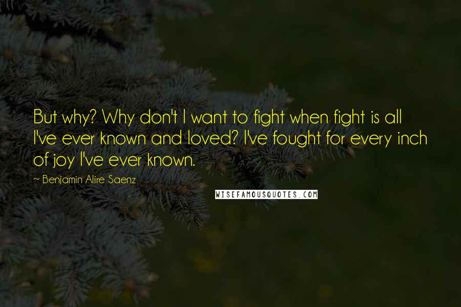 Benjamin Alire Saenz Quotes: But why? Why don't I want to fight when fight is all I've ever known and loved? I've fought for every inch of joy I've ever known.