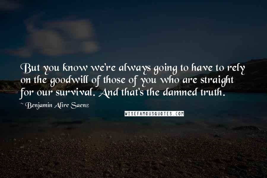 Benjamin Alire Saenz Quotes: But you know we're always going to have to rely on the goodwill of those of you who are straight for our survival. And that's the damned truth.