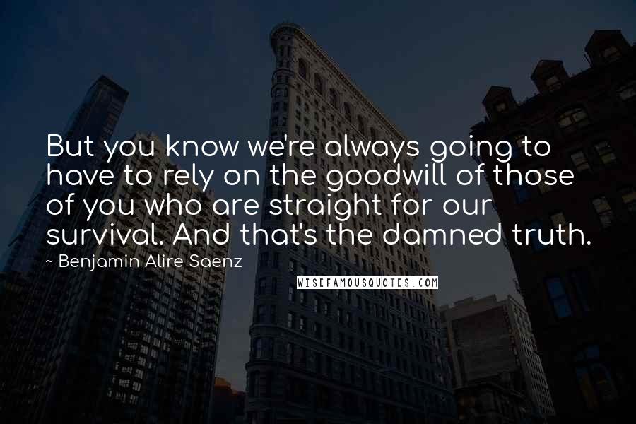 Benjamin Alire Saenz Quotes: But you know we're always going to have to rely on the goodwill of those of you who are straight for our survival. And that's the damned truth.