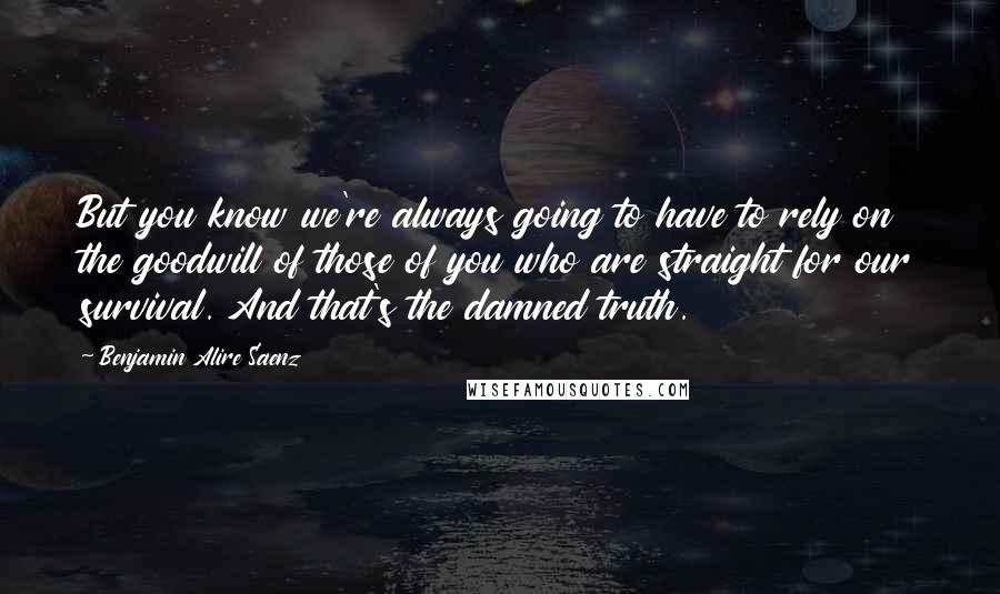 Benjamin Alire Saenz Quotes: But you know we're always going to have to rely on the goodwill of those of you who are straight for our survival. And that's the damned truth.