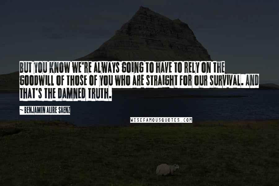 Benjamin Alire Saenz Quotes: But you know we're always going to have to rely on the goodwill of those of you who are straight for our survival. And that's the damned truth.