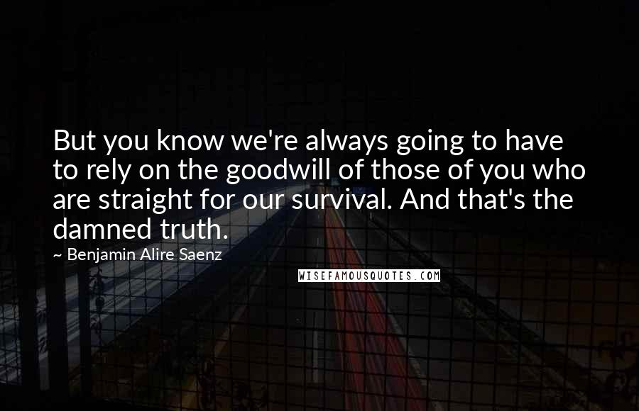 Benjamin Alire Saenz Quotes: But you know we're always going to have to rely on the goodwill of those of you who are straight for our survival. And that's the damned truth.
