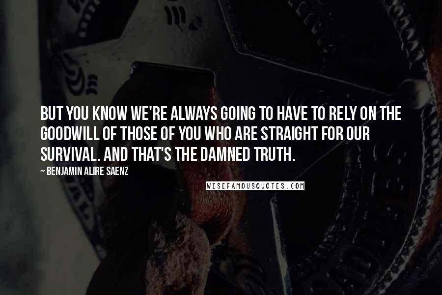 Benjamin Alire Saenz Quotes: But you know we're always going to have to rely on the goodwill of those of you who are straight for our survival. And that's the damned truth.