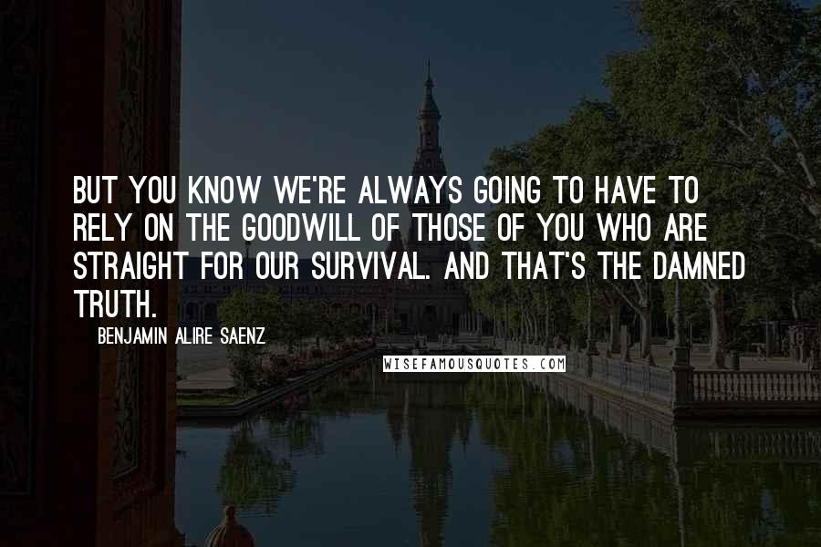 Benjamin Alire Saenz Quotes: But you know we're always going to have to rely on the goodwill of those of you who are straight for our survival. And that's the damned truth.