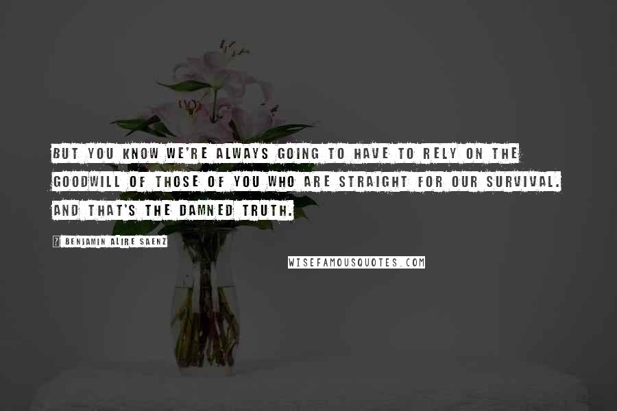 Benjamin Alire Saenz Quotes: But you know we're always going to have to rely on the goodwill of those of you who are straight for our survival. And that's the damned truth.