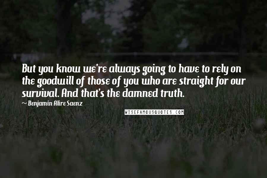 Benjamin Alire Saenz Quotes: But you know we're always going to have to rely on the goodwill of those of you who are straight for our survival. And that's the damned truth.