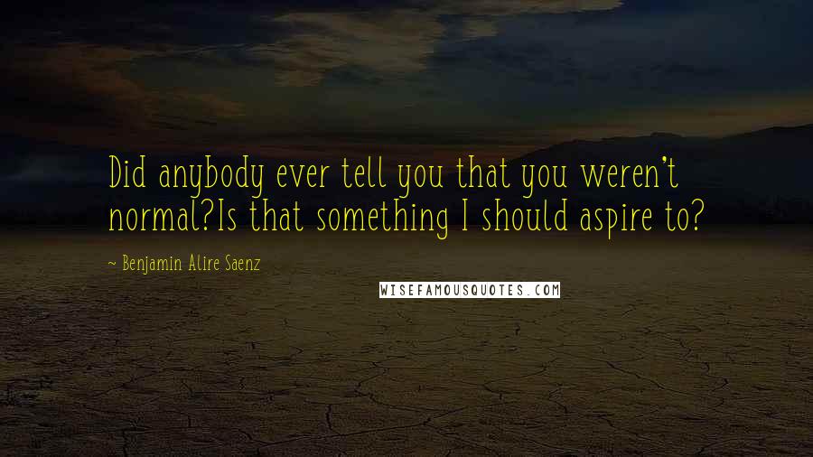 Benjamin Alire Saenz Quotes: Did anybody ever tell you that you weren't normal?Is that something I should aspire to?
