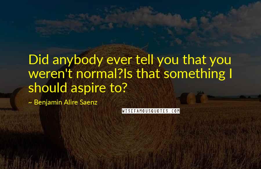Benjamin Alire Saenz Quotes: Did anybody ever tell you that you weren't normal?Is that something I should aspire to?