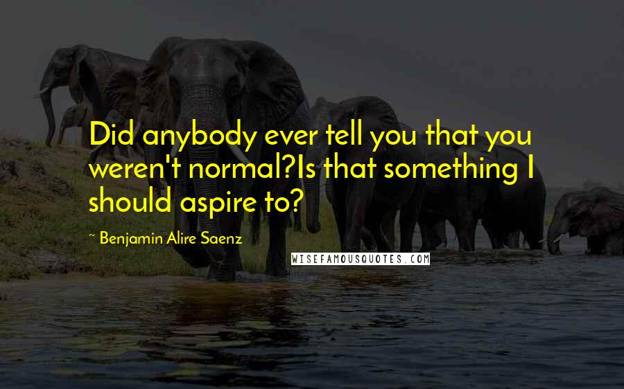 Benjamin Alire Saenz Quotes: Did anybody ever tell you that you weren't normal?Is that something I should aspire to?