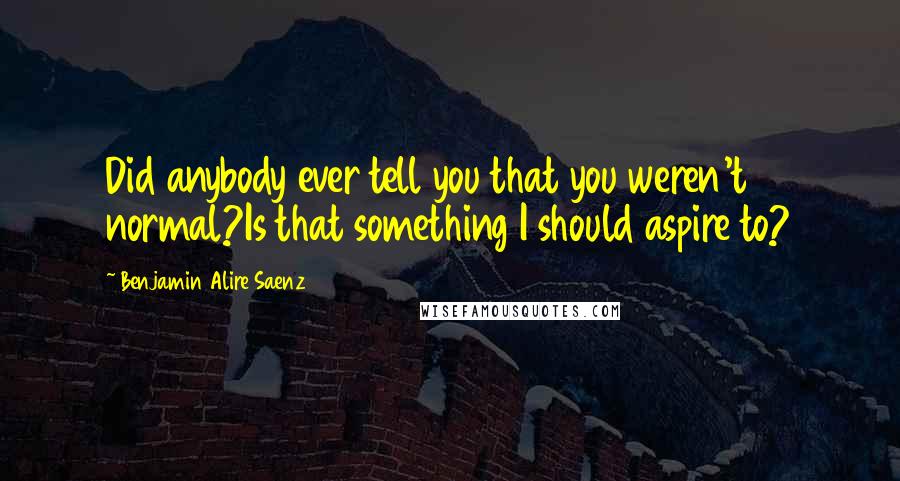 Benjamin Alire Saenz Quotes: Did anybody ever tell you that you weren't normal?Is that something I should aspire to?
