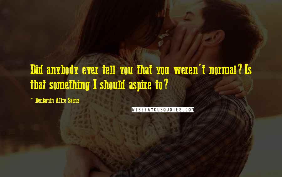 Benjamin Alire Saenz Quotes: Did anybody ever tell you that you weren't normal?Is that something I should aspire to?
