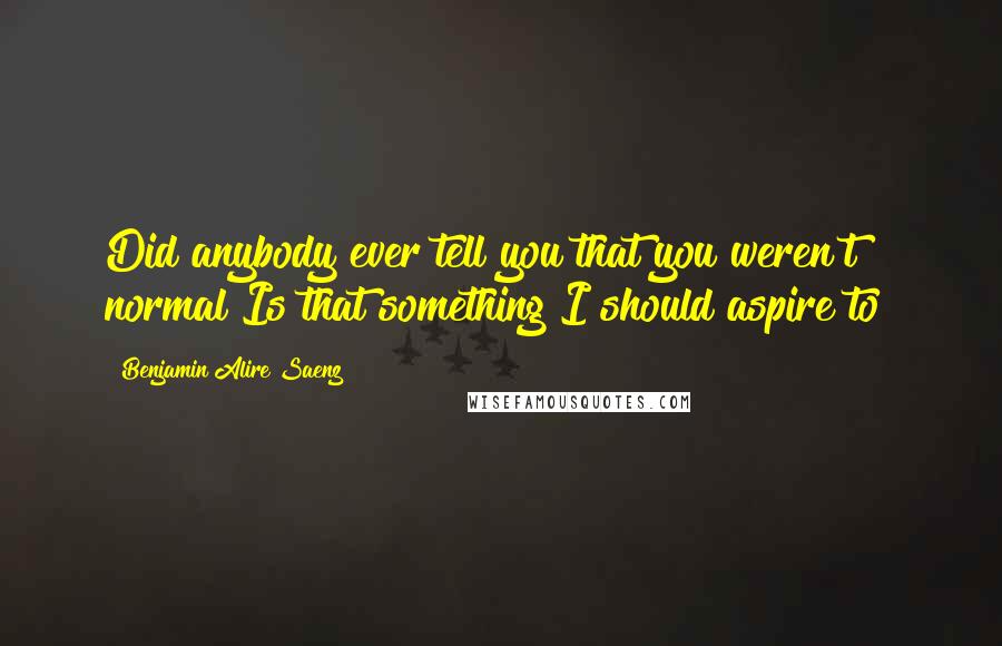 Benjamin Alire Saenz Quotes: Did anybody ever tell you that you weren't normal?Is that something I should aspire to?