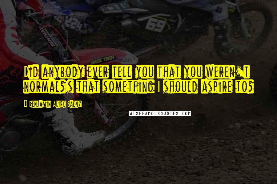 Benjamin Alire Saenz Quotes: Did anybody ever tell you that you weren't normal?Is that something I should aspire to?
