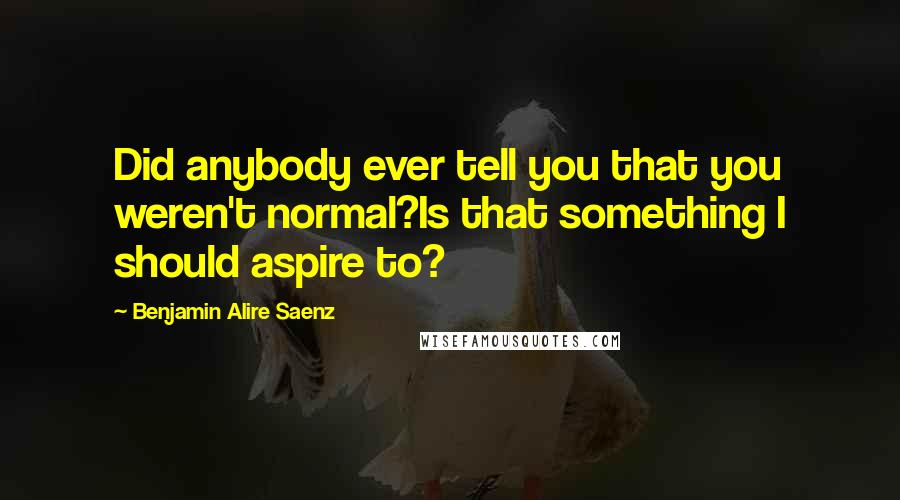 Benjamin Alire Saenz Quotes: Did anybody ever tell you that you weren't normal?Is that something I should aspire to?
