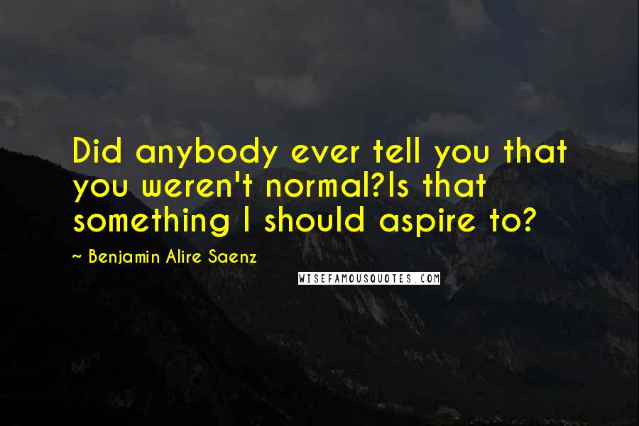Benjamin Alire Saenz Quotes: Did anybody ever tell you that you weren't normal?Is that something I should aspire to?