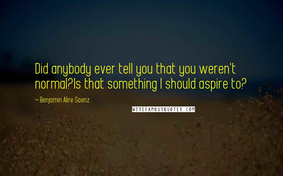 Benjamin Alire Saenz Quotes: Did anybody ever tell you that you weren't normal?Is that something I should aspire to?