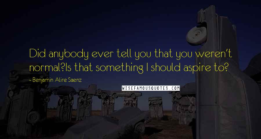 Benjamin Alire Saenz Quotes: Did anybody ever tell you that you weren't normal?Is that something I should aspire to?