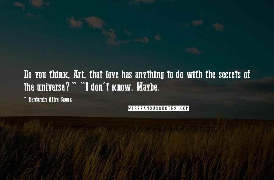 Benjamin Alire Saenz Quotes: Do you think, Ari, that love has anything to do with the secrets of the universe?" "I don't know. Maybe.