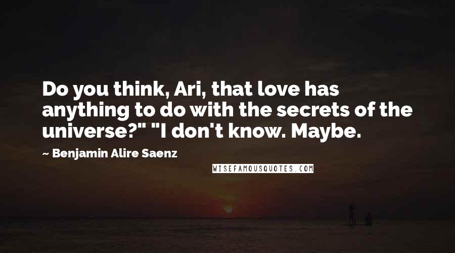 Benjamin Alire Saenz Quotes: Do you think, Ari, that love has anything to do with the secrets of the universe?" "I don't know. Maybe.