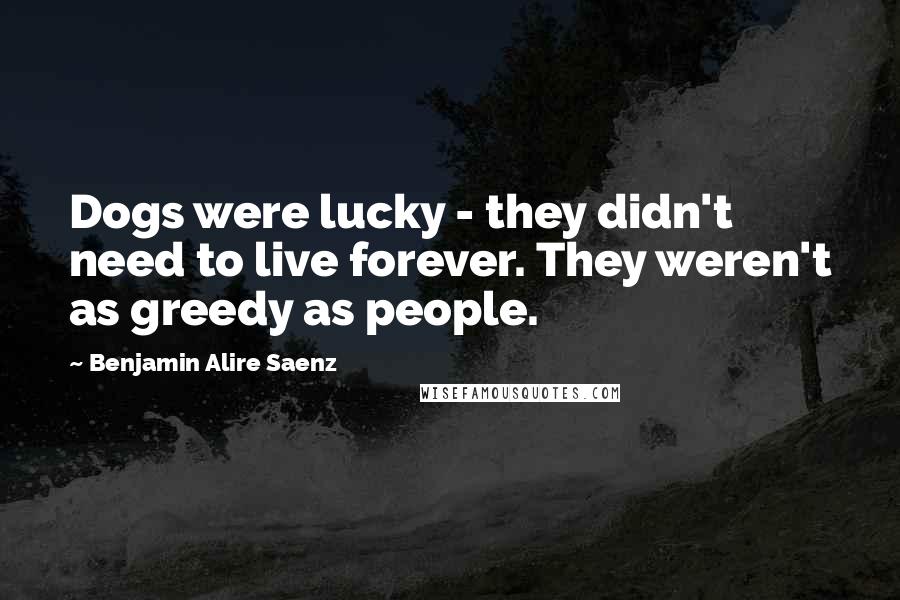 Benjamin Alire Saenz Quotes: Dogs were lucky - they didn't need to live forever. They weren't as greedy as people.