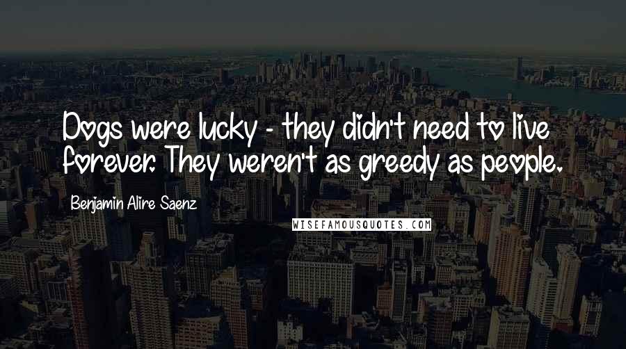 Benjamin Alire Saenz Quotes: Dogs were lucky - they didn't need to live forever. They weren't as greedy as people.