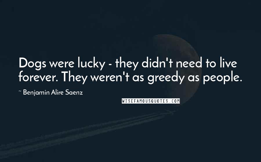 Benjamin Alire Saenz Quotes: Dogs were lucky - they didn't need to live forever. They weren't as greedy as people.