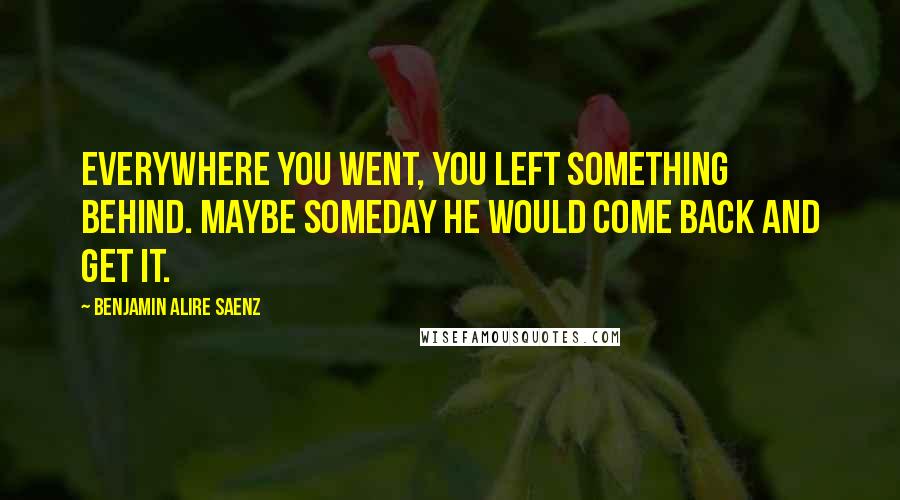 Benjamin Alire Saenz Quotes: Everywhere you went, you left something behind. Maybe someday he would come back and get it.