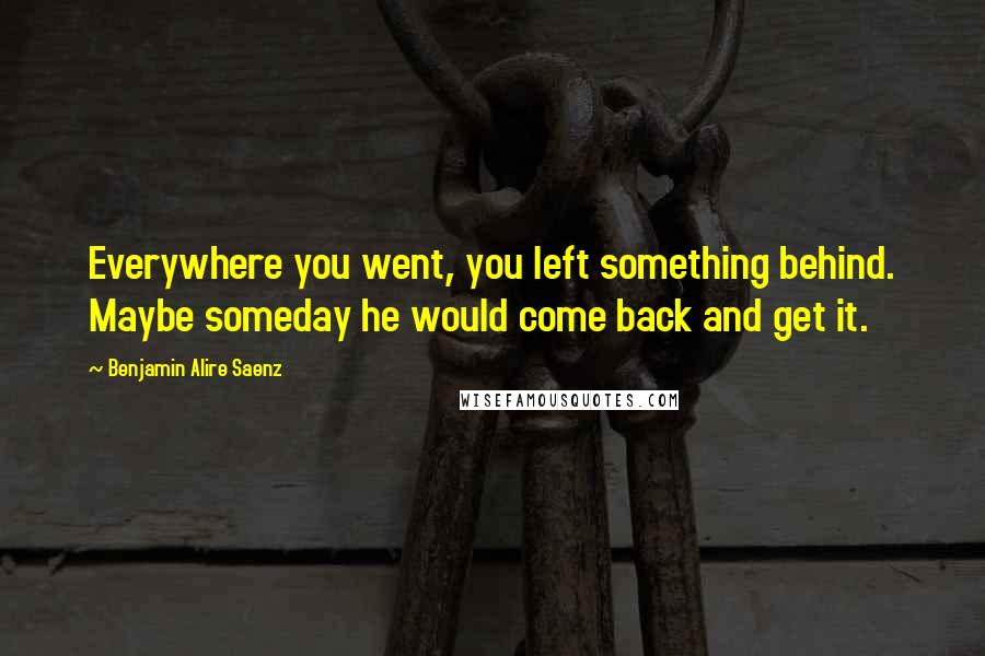 Benjamin Alire Saenz Quotes: Everywhere you went, you left something behind. Maybe someday he would come back and get it.