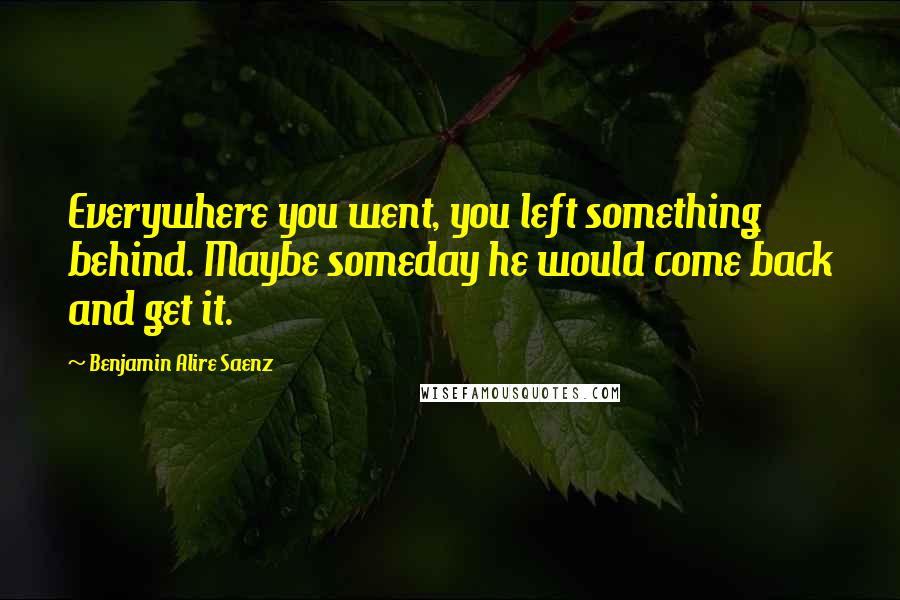 Benjamin Alire Saenz Quotes: Everywhere you went, you left something behind. Maybe someday he would come back and get it.