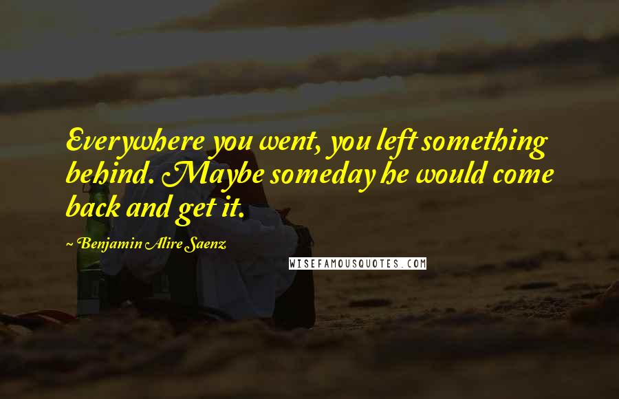 Benjamin Alire Saenz Quotes: Everywhere you went, you left something behind. Maybe someday he would come back and get it.