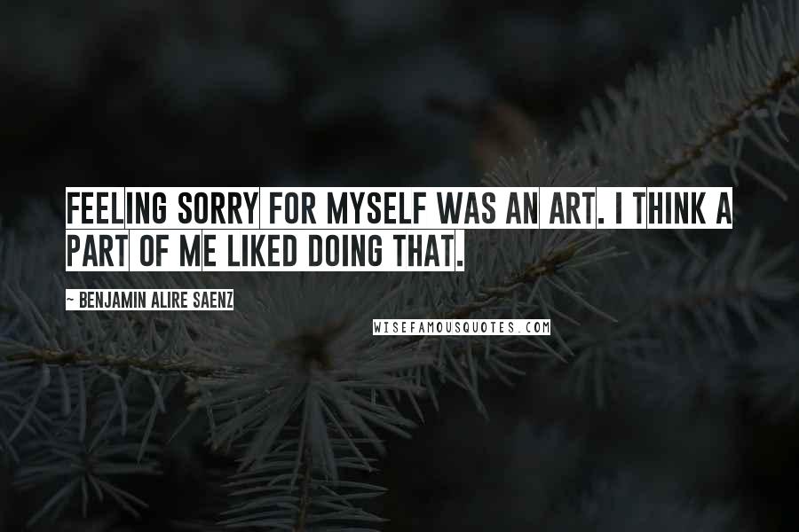 Benjamin Alire Saenz Quotes: Feeling sorry for myself was an art. I think a part of me liked doing that.