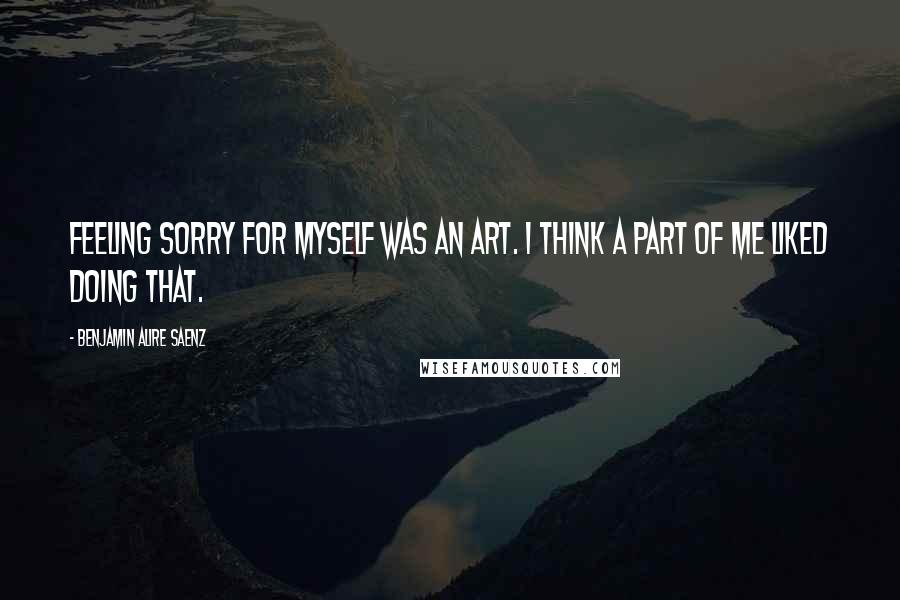 Benjamin Alire Saenz Quotes: Feeling sorry for myself was an art. I think a part of me liked doing that.