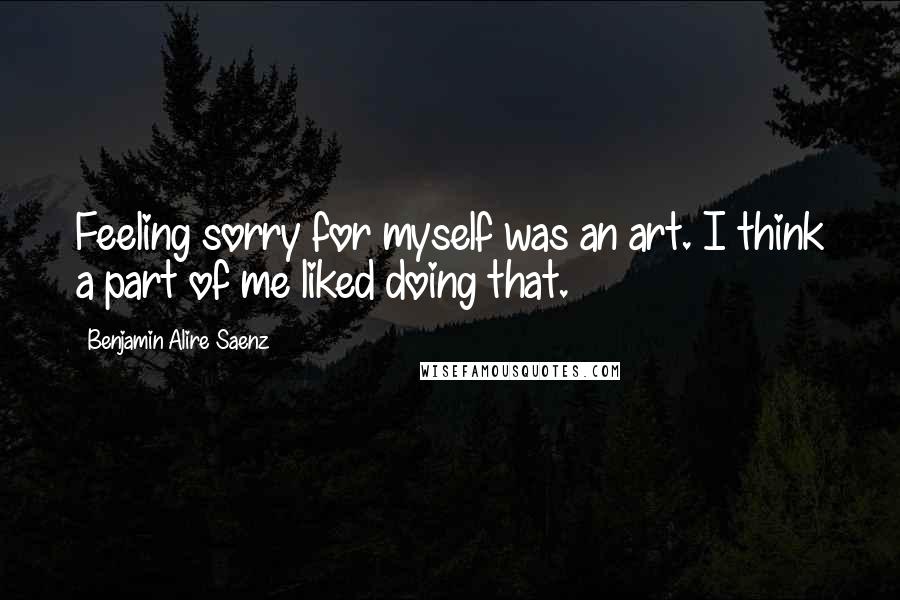 Benjamin Alire Saenz Quotes: Feeling sorry for myself was an art. I think a part of me liked doing that.