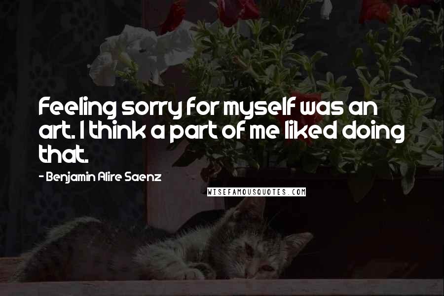 Benjamin Alire Saenz Quotes: Feeling sorry for myself was an art. I think a part of me liked doing that.