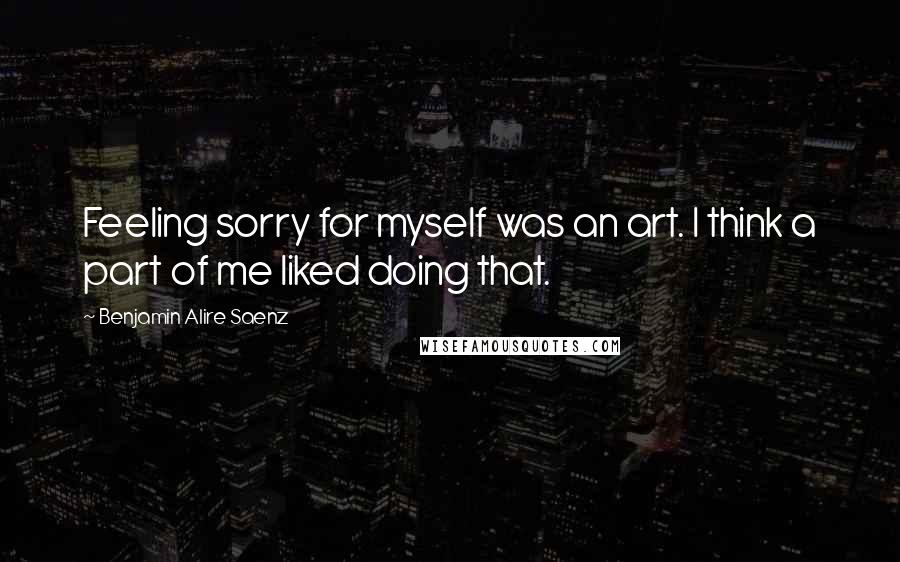 Benjamin Alire Saenz Quotes: Feeling sorry for myself was an art. I think a part of me liked doing that.