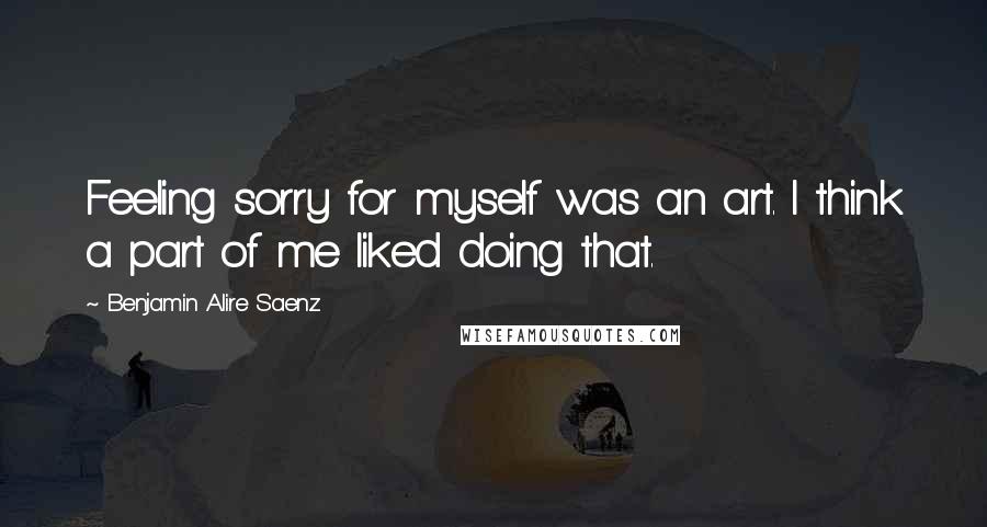 Benjamin Alire Saenz Quotes: Feeling sorry for myself was an art. I think a part of me liked doing that.