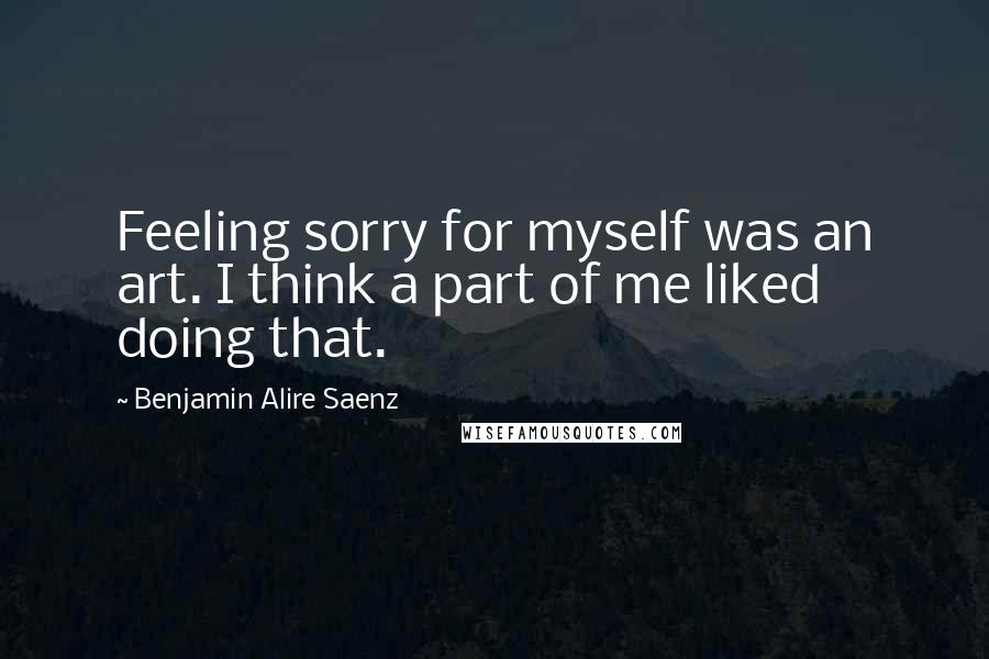 Benjamin Alire Saenz Quotes: Feeling sorry for myself was an art. I think a part of me liked doing that.