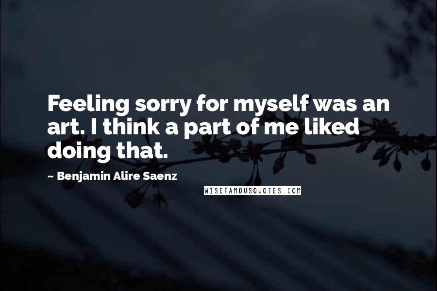 Benjamin Alire Saenz Quotes: Feeling sorry for myself was an art. I think a part of me liked doing that.