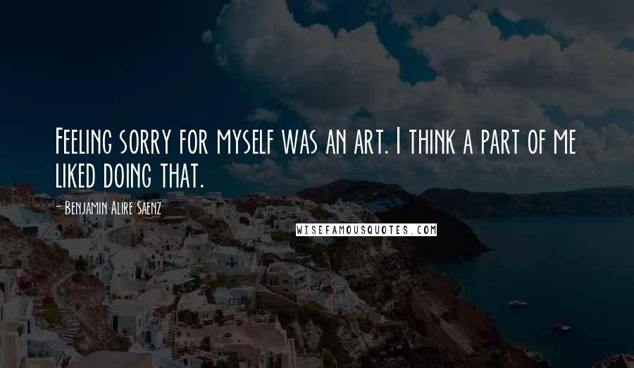 Benjamin Alire Saenz Quotes: Feeling sorry for myself was an art. I think a part of me liked doing that.