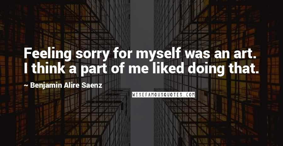 Benjamin Alire Saenz Quotes: Feeling sorry for myself was an art. I think a part of me liked doing that.