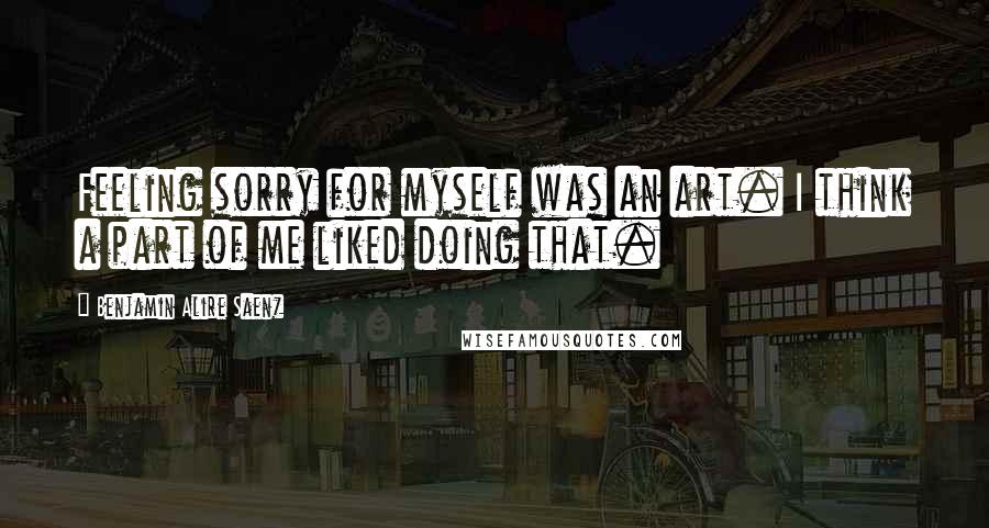 Benjamin Alire Saenz Quotes: Feeling sorry for myself was an art. I think a part of me liked doing that.